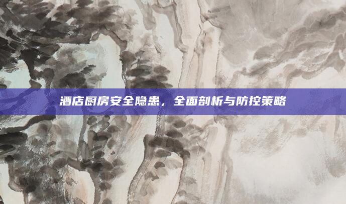 酒店厨房安全隐患，全面剖析与防控策略