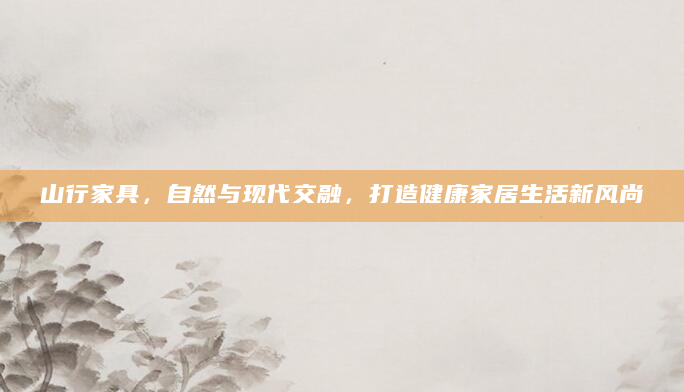 山行家具，自然与现代交融，打造健康家居生活新风尚