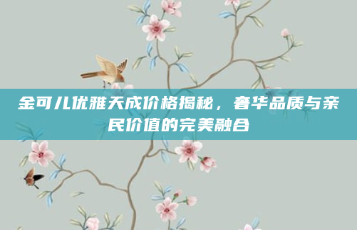 金可儿优雅天成价格揭秘，奢华品质与亲民价值的完美融合