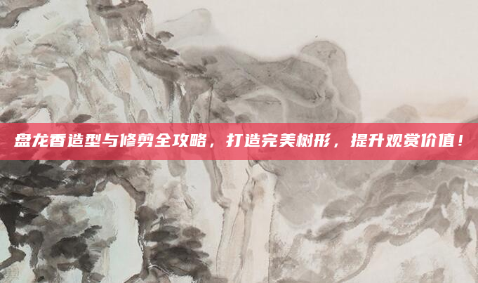 盘龙香造型与修剪全攻略，打造完美树形，提升观赏价值！