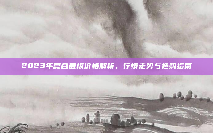 2023年复合盖板价格解析，行情走势与选购指南