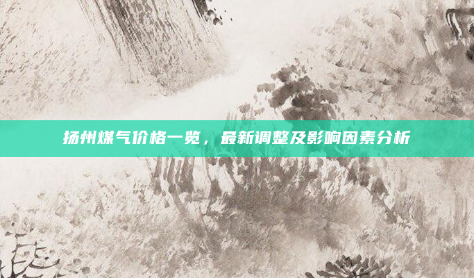 扬州煤气价格一览，最新调整及影响因素分析