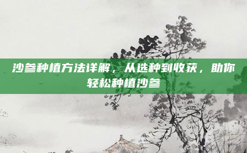 沙参种植方法详解，从选种到收获，助你轻松种植沙参