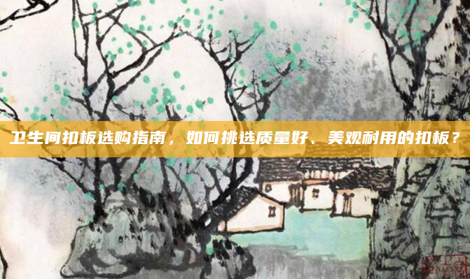 卫生间扣板选购指南，如何挑选质量好、美观耐用的扣板？