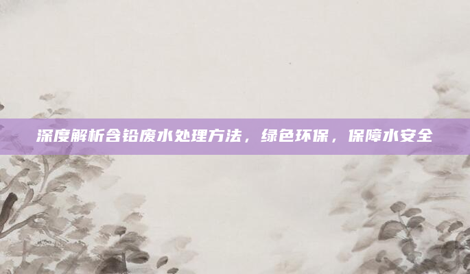 深度解析含铅废水处理方法，绿色环保，保障水安全