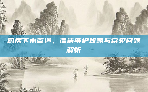 厨房下水管道，清洁维护攻略与常见问题解析