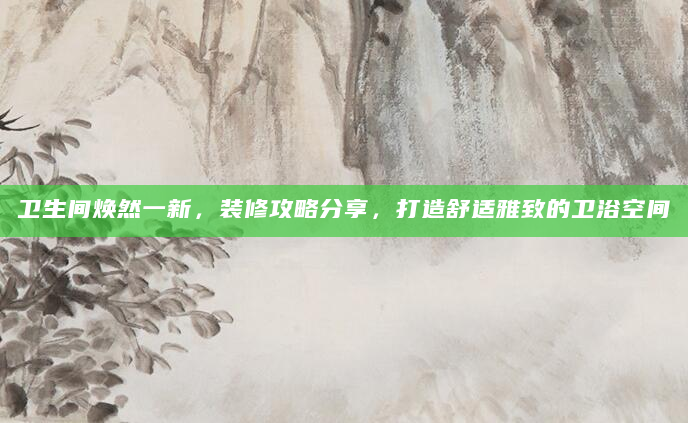 卫生间焕然一新，装修攻略分享，打造舒适雅致的卫浴空间