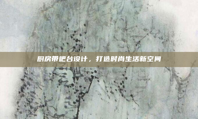 厨房带吧台设计，打造时尚生活新空间