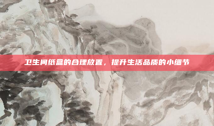 卫生间纸盒的合理放置，提升生活品质的小细节