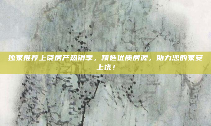 独家推荐上饶房产热销季，精选优质房源，助力您的家安上饶！