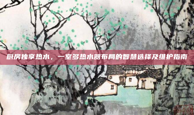 厨房独享热水，一室多热水器布局的智慧选择及维护指南