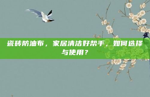 瓷砖防油布，家居清洁好帮手，如何选择与使用？
