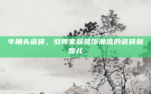 牛角头瓷砖，引领家居装饰潮流的瓷砖新宠儿