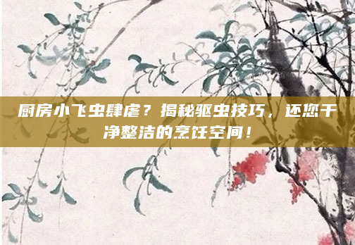 厨房小飞虫肆虐？揭秘驱虫技巧，还您干净整洁的烹饪空间！