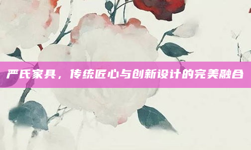 严氏家具，传统匠心与创新设计的完美融合