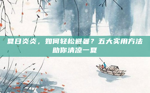 夏日炎炎，如何轻松避暑？五大实用方法助你清凉一夏