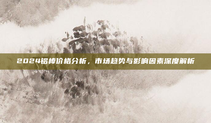 2024铝棒价格分析，市场趋势与影响因素深度解析