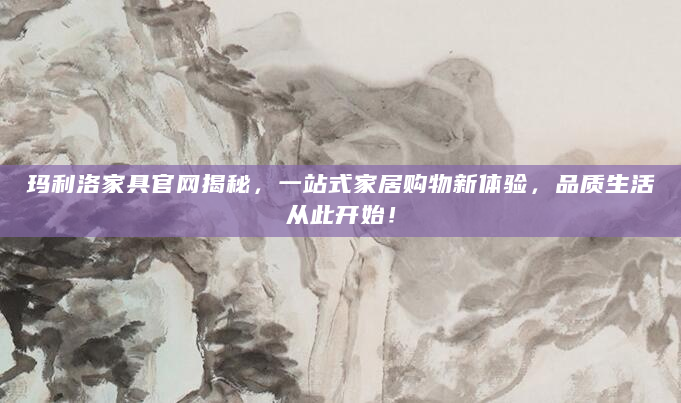 玛利洛家具官网揭秘，一站式家居购物新体验，品质生活从此开始！