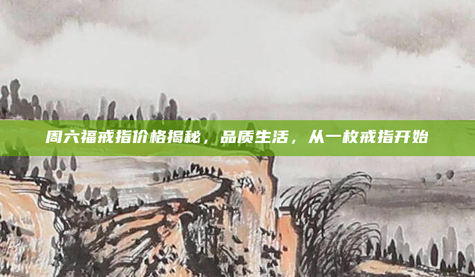 周六福戒指价格揭秘，品质生活，从一枚戒指开始