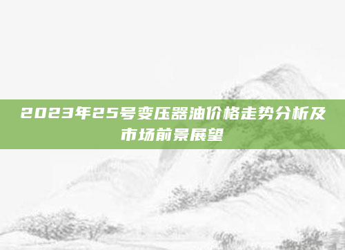 2023年25号变压器油价格走势分析及市场前景展望