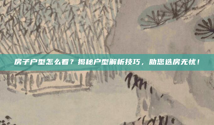 房子户型怎么看？揭秘户型解析技巧，助您选房无忧！
