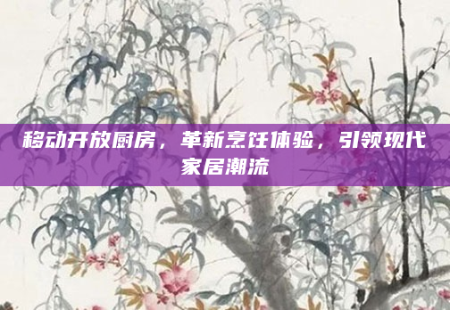 移动开放厨房，革新烹饪体验，引领现代家居潮流