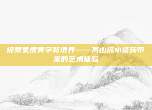探索家居美学新境界——高山流水瓷砖带来的艺术体验