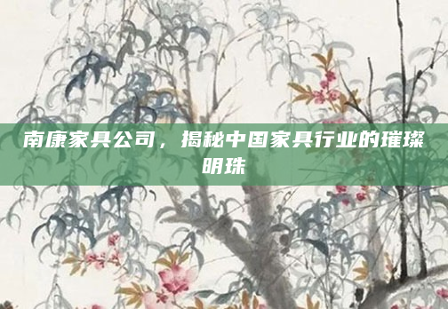 南康家具公司，揭秘中国家具行业的璀璨明珠