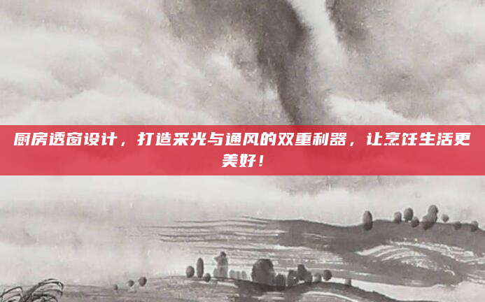 厨房透窗设计，打造采光与通风的双重利器，让烹饪生活更美好！