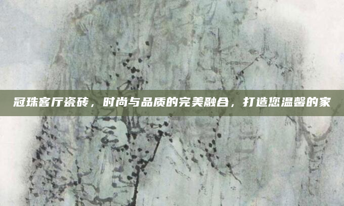 冠珠客厅瓷砖，时尚与品质的完美融合，打造您温馨的家
