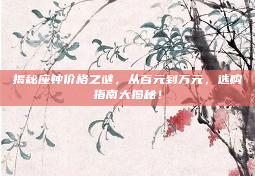 揭秘座钟价格之谜，从百元到万元，选购指南大揭秘！