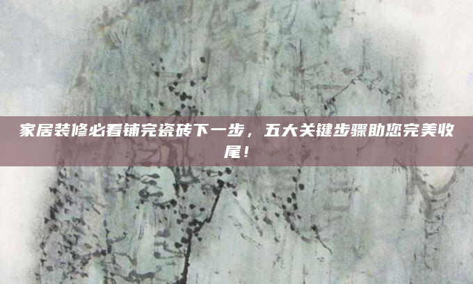 家居装修必看铺完瓷砖下一步，五大关键步骤助您完美收尾！