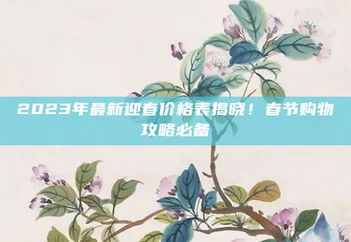 2023年最新迎春价格表揭晓！春节购物攻略必备