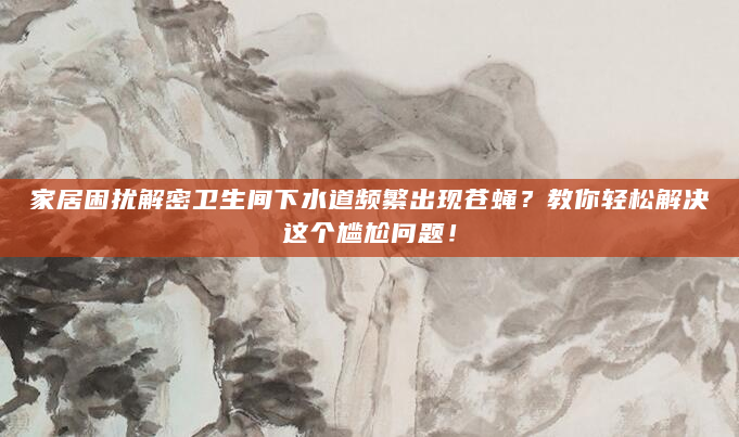 家居困扰解密卫生间下水道频繁出现苍蝇？教你轻松解决这个尴尬问题！