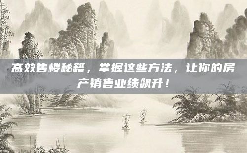 高效售楼秘籍，掌握这些方法，让你的房产销售业绩飙升！