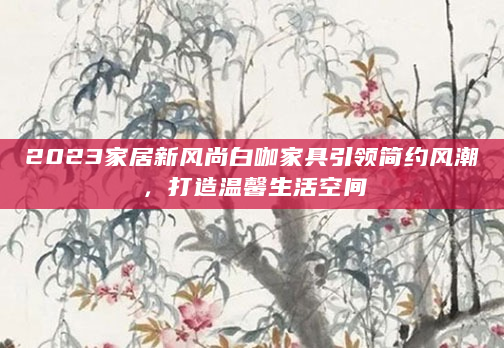 2023家居新风尚白咖家具引领简约风潮，打造温馨生活空间