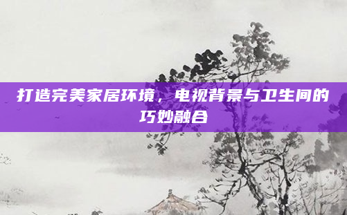 打造完美家居环境，电视背景与卫生间的巧妙融合