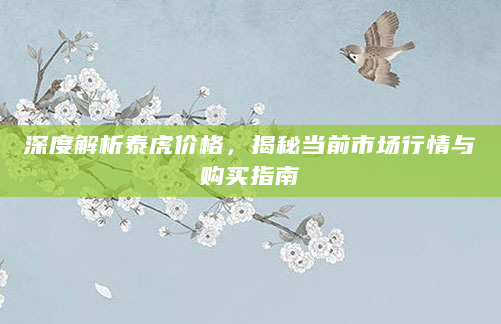 深度解析泰虎价格，揭秘当前市场行情与购买指南