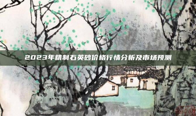 2023年精制石英砂价格行情分析及市场预测