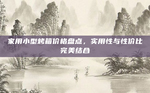 家用小型烤箱价格盘点，实用性与性价比完美结合