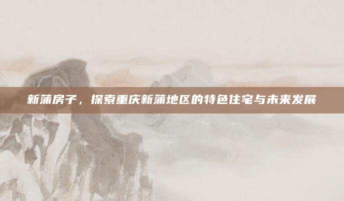 新蒲房子，探索重庆新蒲地区的特色住宅与未来发展