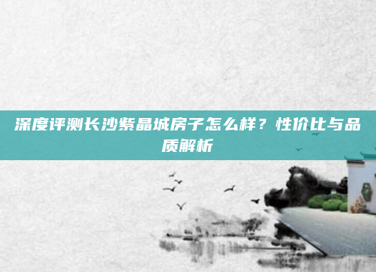 深度评测长沙紫晶城房子怎么样？性价比与品质解析