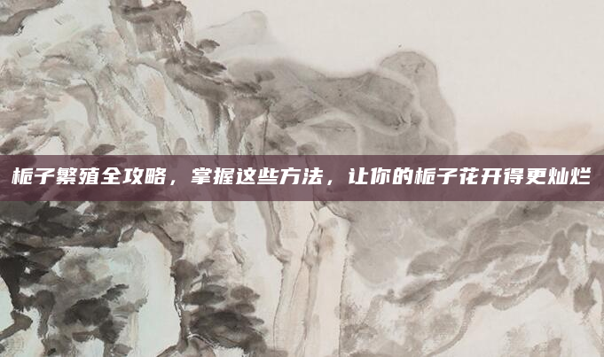 栀子繁殖全攻略，掌握这些方法，让你的栀子花开得更灿烂