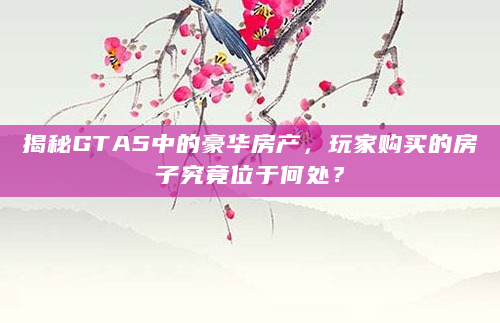 揭秘GTA5中的豪华房产，玩家购买的房子究竟位于何处？