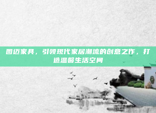 图迈家具，引领现代家居潮流的创意之作，打造温馨生活空间