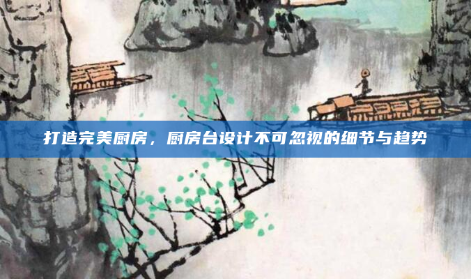 打造完美厨房，厨房台设计不可忽视的细节与趋势