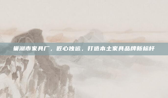 巢湖市家具厂，匠心独运，打造本土家具品牌新标杆