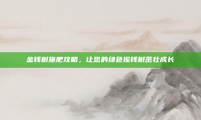 金钱树施肥攻略，让您的绿色摇钱树茁壮成长