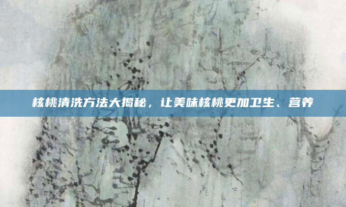 核桃清洗方法大揭秘，让美味核桃更加卫生、营养