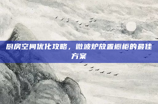 厨房空间优化攻略，微波炉放置橱柜的最佳方案